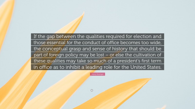 Henry Kissinger Quote: “If the gap between the qualities required for election and those essential for the conduct of office becomes too wide, the conceptual grasp and sense of history that should be part of foreign policy may be lost – or else the cultivation of these qualities may take so much of a president’s first term in office as to inhibit a leading role for the United States.”