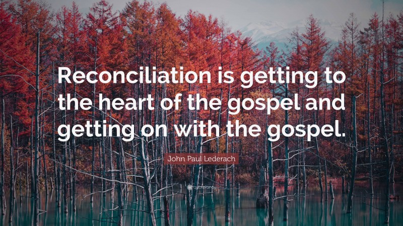 John Paul Lederach Quote: “Reconciliation is getting to the heart of the gospel and getting on with the gospel.”