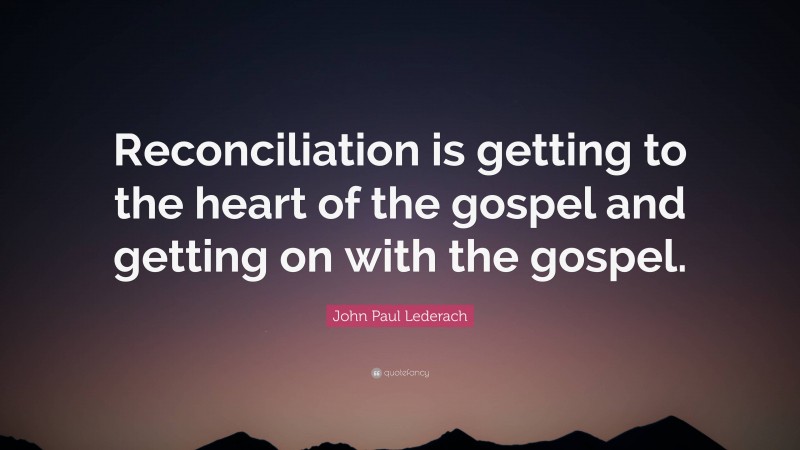 John Paul Lederach Quote: “Reconciliation is getting to the heart of the gospel and getting on with the gospel.”