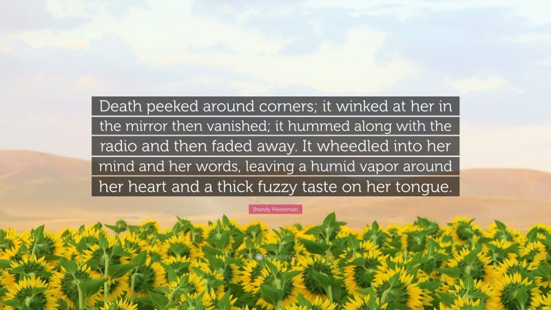 Brandy Heineman Quote: “Death peeked around corners; it winked at her in the mirror then vanished; it hummed along with the radio and then faded away. It wheedled into her mind and her words, leaving a humid vapor around her heart and a thick fuzzy taste on her tongue.”