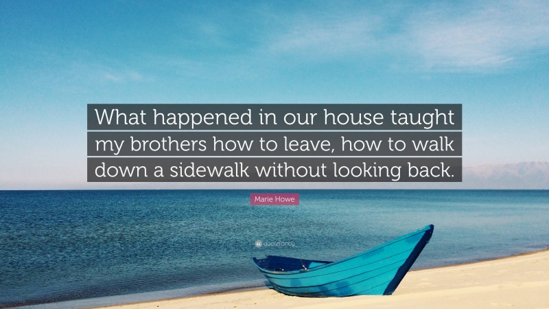 Marie Howe Quote: “What happened in our house taught my brothers how to leave, how to walk down a sidewalk without looking back.”