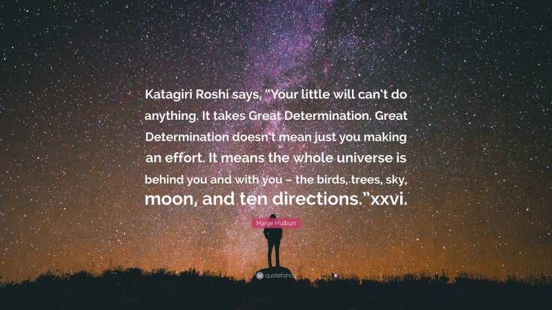 Marge Hulburt Quote: “Katagiri Roshi says, “Your little will can’t do anything. It takes Great Determination. Great Determination doesn’t mean just you making an effort. It means the whole universe is behind you and with you – the birds, trees, sky, moon, and ten directions.”xxvi.”