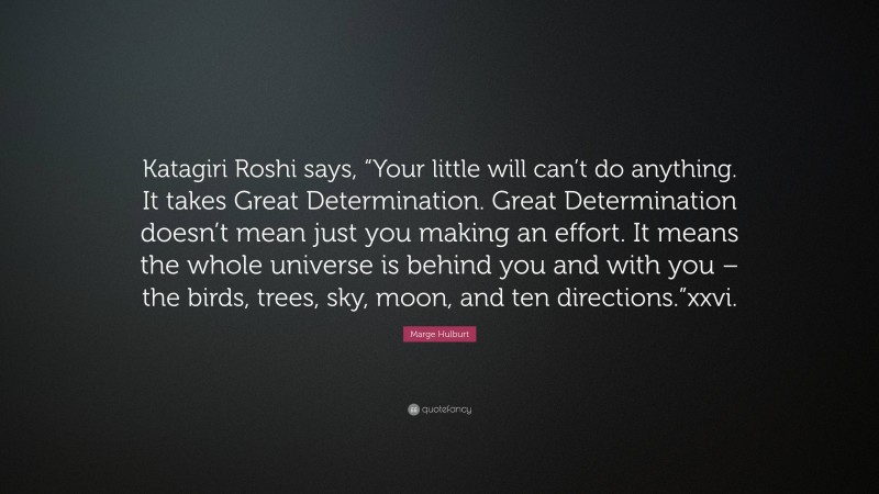 Marge Hulburt Quote: “Katagiri Roshi says, “Your little will can’t do anything. It takes Great Determination. Great Determination doesn’t mean just you making an effort. It means the whole universe is behind you and with you – the birds, trees, sky, moon, and ten directions.”xxvi.”