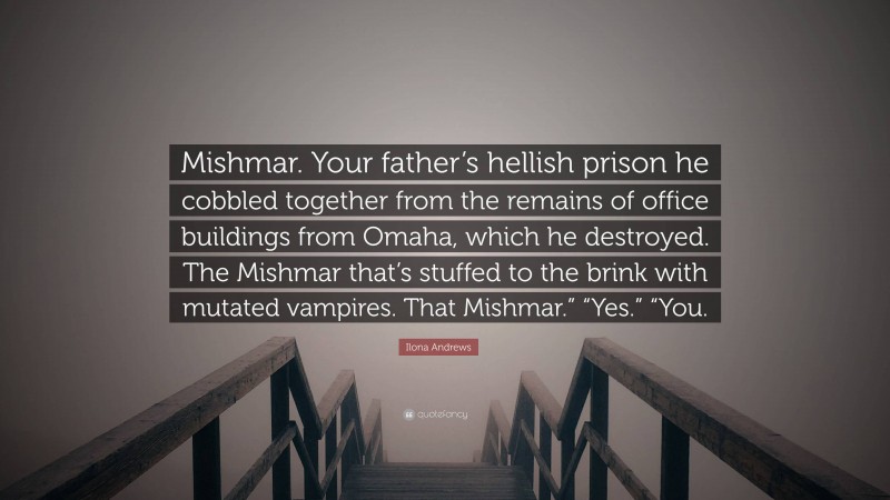 Ilona Andrews Quote: “Mishmar. Your father’s hellish prison he cobbled together from the remains of office buildings from Omaha, which he destroyed. The Mishmar that’s stuffed to the brink with mutated vampires. That Mishmar.” “Yes.” “You.”