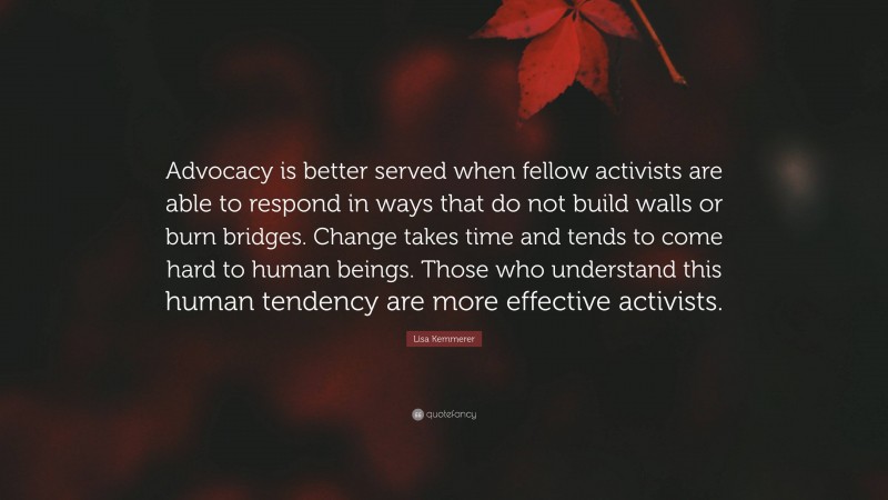Lisa Kemmerer Quote: “Advocacy is better served when fellow activists are able to respond in ways that do not build walls or burn bridges. Change takes time and tends to come hard to human beings. Those who understand this human tendency are more effective activists.”