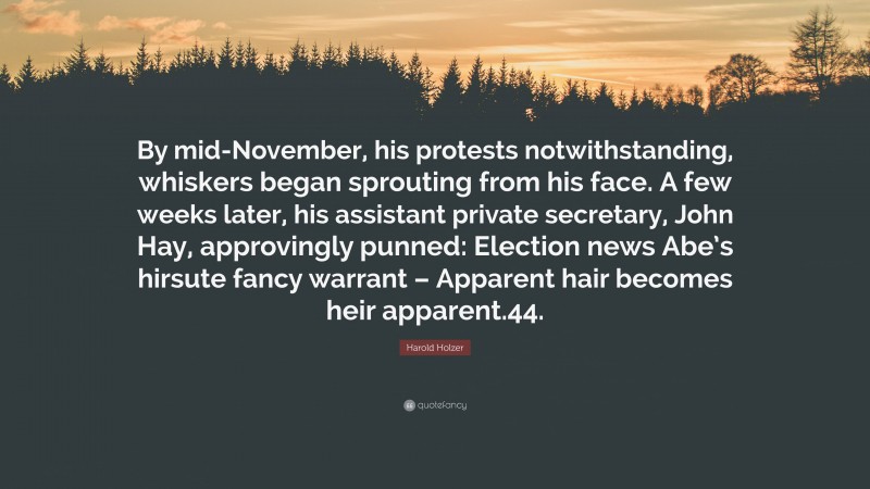 Harold Holzer Quote: “By mid-November, his protests notwithstanding, whiskers began sprouting from his face. A few weeks later, his assistant private secretary, John Hay, approvingly punned: Election news Abe’s hirsute fancy warrant – Apparent hair becomes heir apparent.44.”