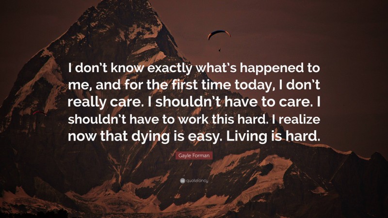 Gayle Forman Quote: “I don’t know exactly what’s happened to me, and for the first time today, I don’t really care. I shouldn’t have to care. I shouldn’t have to work this hard. I realize now that dying is easy. Living is hard.”