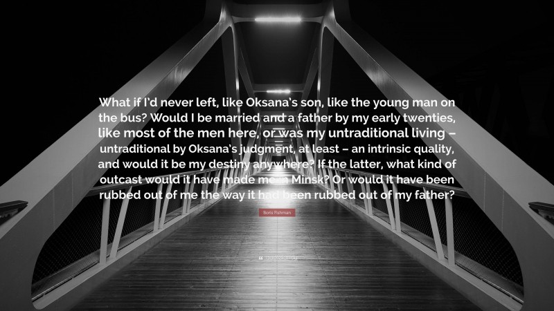 Boris Fishman Quote: “What if I’d never left, like Oksana’s son, like the young man on the bus? Would I be married and a father by my early twenties, like most of the men here, or was my untraditional living – untraditional by Oksana’s judgment, at least – an intrinsic quality, and would it be my destiny anywhere? If the latter, what kind of outcast would it have made me in Minsk? Or would it have been rubbed out of me the way it had been rubbed out of my father?”