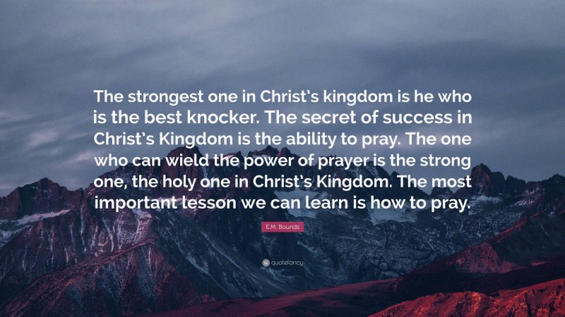 E.M. Bounds Quote: “The strongest one in Christ’s kingdom is he who is the best knocker. The secret of success in Christ’s Kingdom is the ability to pray. The one who can wield the power of prayer is the strong one, the holy one in Christ’s Kingdom. The most important lesson we can learn is how to pray.”