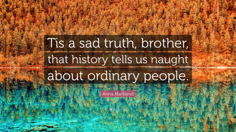 Anna Markland Quote: “Tis a sad truth, brother, that history tells us naught about ordinary people.”
