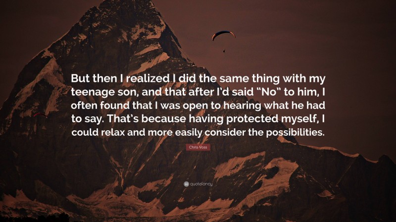 Chris Voss Quote: “But then I realized I did the same thing with my teenage son, and that after I’d said “No” to him, I often found that I was open to hearing what he had to say. That’s because having protected myself, I could relax and more easily consider the possibilities.”