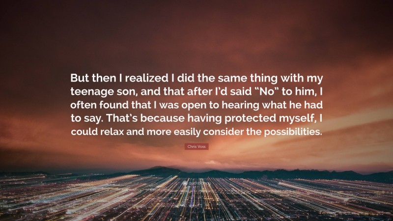 Chris Voss Quote: “But then I realized I did the same thing with my teenage son, and that after I’d said “No” to him, I often found that I was open to hearing what he had to say. That’s because having protected myself, I could relax and more easily consider the possibilities.”