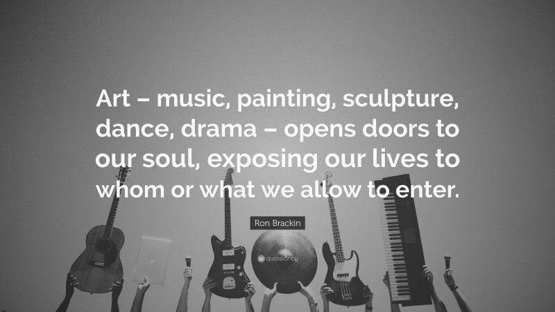 Ron Brackin Quote: “Art – music, painting, sculpture, dance, drama – opens doors to our soul, exposing our lives to whom or what we allow to enter.”