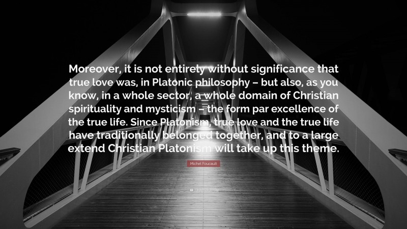 Michel Foucault Quote: “Moreover, it is not entirely without significance that true love was, in Platonic philosophy – but also, as you know, in a whole sector, a whole domain of Christian spirituality and mysticism – the form par excellence of the true life. Since Platonism, true love and the true life have traditionally belonged together, and to a large extend Christian Platonism will take up this theme.”