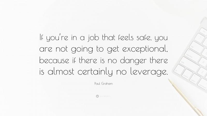 Paul Graham Quote: “If you’re in a job that feels safe, you are not going to get exceptional, because if there is no danger there is almost certainly no leverage.”