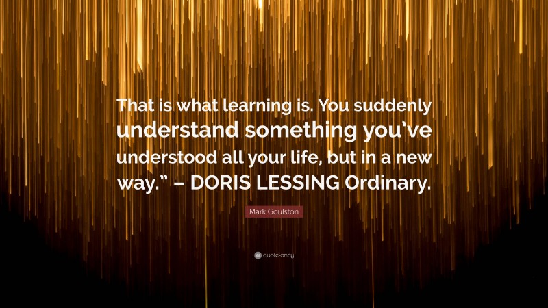 Mark Goulston Quote: “That is what learning is. You suddenly understand something you’ve understood all your life, but in a new way.” – DORIS LESSING Ordinary.”