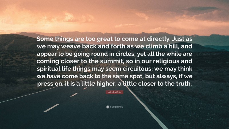 Malcolm Guite Quote: “Some things are too great to come at directly. Just as we may weave back and forth as we climb a hill, and appear to be going round in circles, yet all the while are coming closer to the summit, so in our religious and spiritual life things may seem circuitous; we may think we have come back to the same spot, but always, if we press on, it is a little higher, a little closer to the truth.”