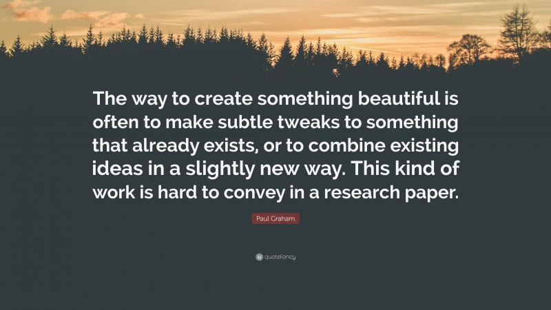 Paul Graham Quote: “The way to create something beautiful is often to make subtle tweaks to something that already exists, or to combine existing ideas in a slightly new way. This kind of work is hard to convey in a research paper.”