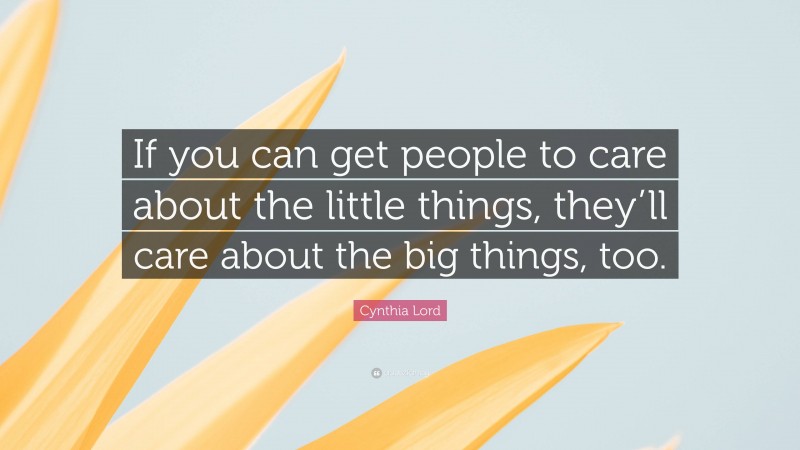 Cynthia Lord Quote: “If you can get people to care about the little things, they’ll care about the big things, too.”
