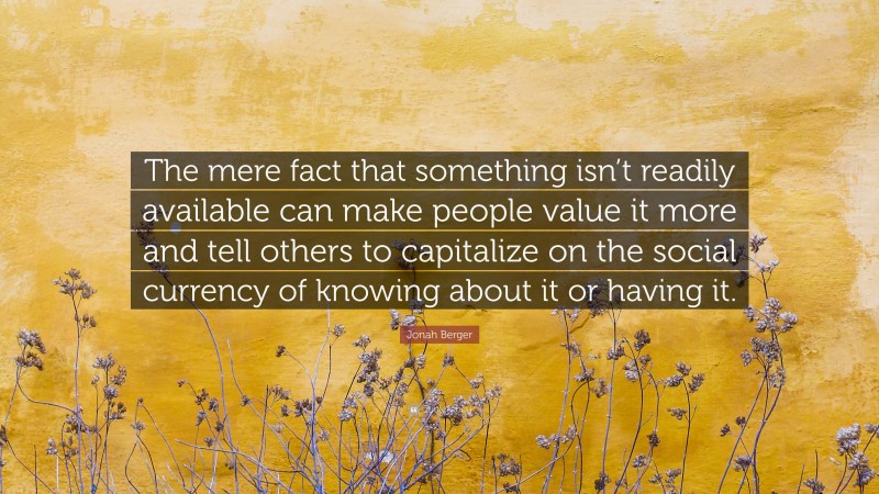 Jonah Berger Quote: “The mere fact that something isn’t readily available can make people value it more and tell others to capitalize on the social currency of knowing about it or having it.”