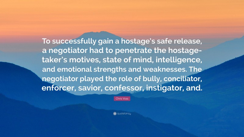 Chris Voss Quote: “To successfully gain a hostage’s safe release, a negotiator had to penetrate the hostage-taker’s motives, state of mind, intelligence, and emotional strengths and weaknesses. The negotiator played the role of bully, conciliator, enforcer, savior, confessor, instigator, and.”
