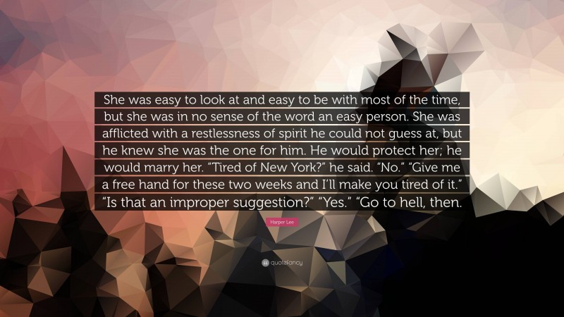 Harper Lee Quote: “She was easy to look at and easy to be with most of the time, but she was in no sense of the word an easy person. She was afflicted with a restlessness of spirit he could not guess at, but he knew she was the one for him. He would protect her; he would marry her. “Tired of New York?” he said. “No.” “Give me a free hand for these two weeks and I’ll make you tired of it.” “Is that an improper suggestion?” “Yes.” “Go to hell, then.”