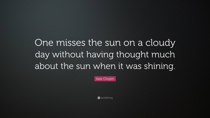 Kate Chopin Quote: “One misses the sun on a cloudy day without having thought much about the sun when it was shining.”