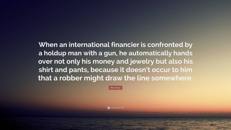 Rex Stout Quote: “When an international financier is confronted by a holdup man with a gun, he automatically hands over not only his money and jewelry but also his shirt and pants, because it doesn’t occur to him that a robber might draw the line somewhere.”