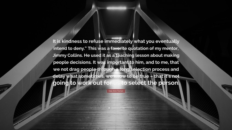 Dee Ann Turner Quote: “It is kindness to refuse immediately what you eventually intend to deny.” This was a favorite quotation of my mentor, Jimmy Collins. He used it as a teaching lesson about making people decisions. It was important to him, and to me, that we not drag people through a long selection process and delay what sometimes, we know to be true – that it’s not going to work out for us to select the person.”