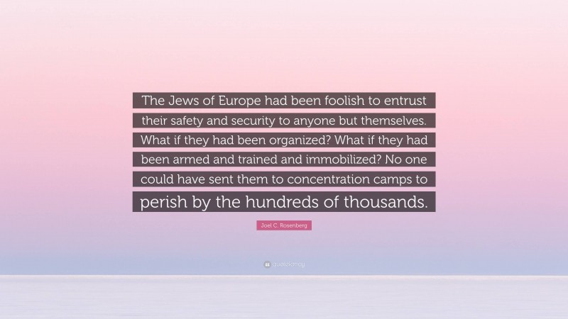 Joel C. Rosenberg Quote: “The Jews of Europe had been foolish to entrust their safety and security to anyone but themselves. What if they had been organized? What if they had been armed and trained and immobilized? No one could have sent them to concentration camps to perish by the hundreds of thousands.”