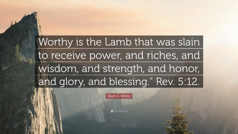 Ellen G. White Quote: “Worthy is the Lamb that was slain to receive power, and riches, and wisdom, and strength, and honor, and glory, and blessing.” Rev. 5:12.”