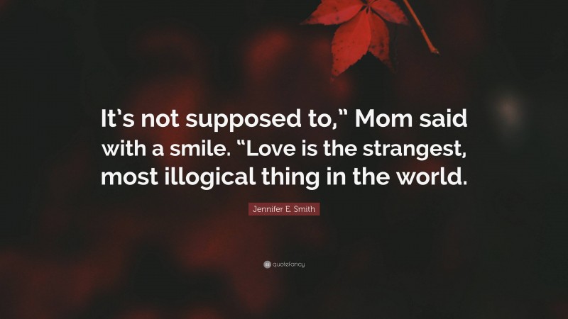 Jennifer E. Smith Quote: “It’s not supposed to,” Mom said with a smile. “Love is the strangest, most illogical thing in the world.”