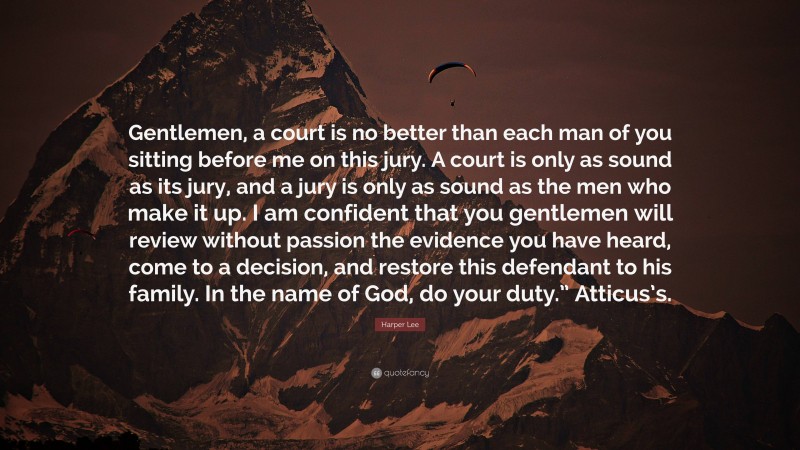 Harper Lee Quote: “Gentlemen, a court is no better than each man of you sitting before me on this jury. A court is only as sound as its jury, and a jury is only as sound as the men who make it up. I am confident that you gentlemen will review without passion the evidence you have heard, come to a decision, and restore this defendant to his family. In the name of God, do your duty.” Atticus’s.”