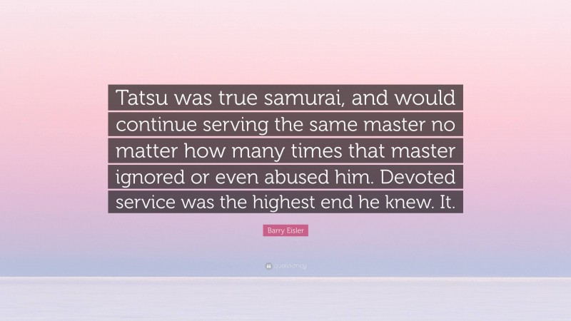 Barry Eisler Quote: “Tatsu was true samurai, and would continue serving the same master no matter how many times that master ignored or even abused him. Devoted service was the highest end he knew. It.”