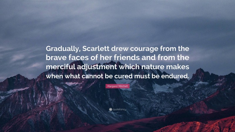 Margaret Mitchell Quote: “Gradually, Scarlett drew courage from the brave faces of her friends and from the merciful adjustment which nature makes when what cannot be cured must be endured.”