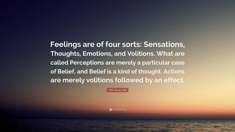 John Stuart Mill Quote: “Feelings are of four sorts: Sensations, Thoughts, Emotions, and Volitions. What are called Perceptions are merely a particular case of Belief, and Belief is a kind of thought. Actions are merely volitions followed by an effect.”