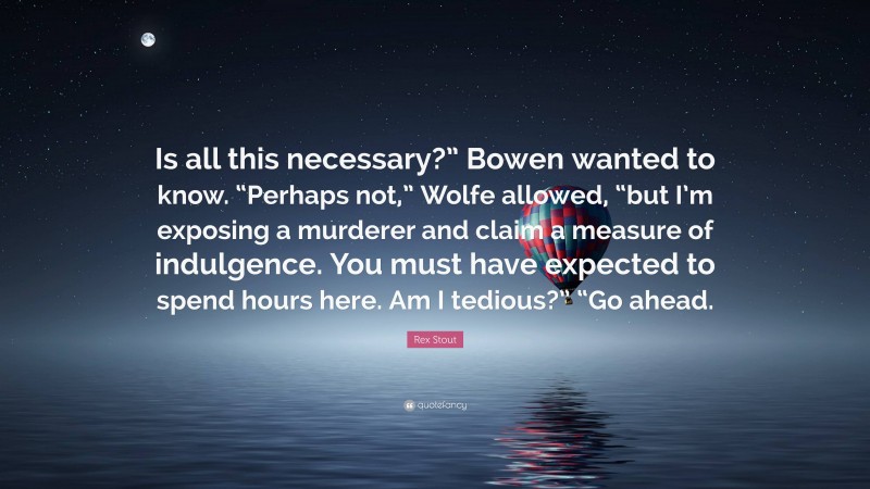 Rex Stout Quote: “Is all this necessary?” Bowen wanted to know. “Perhaps not,” Wolfe allowed, “but I’m exposing a murderer and claim a measure of indulgence. You must have expected to spend hours here. Am I tedious?” “Go ahead.”