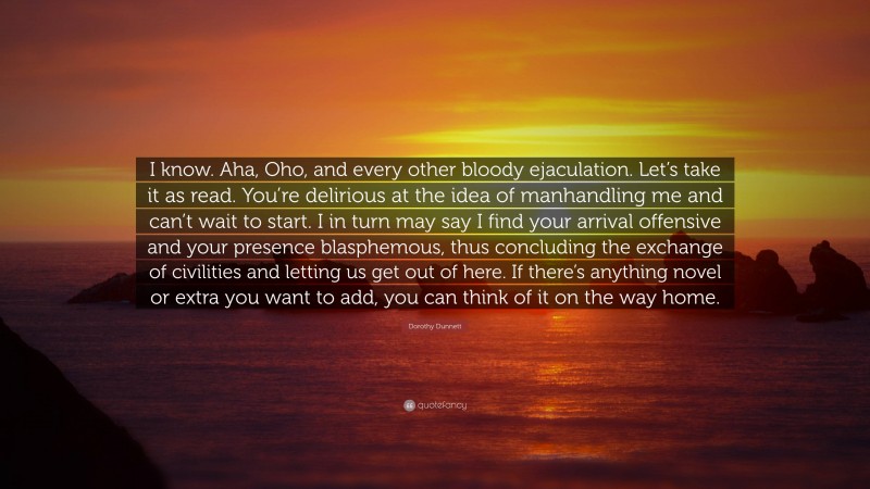 Dorothy Dunnett Quote: “I know. Aha, Oho, and every other bloody ejaculation. Let’s take it as read. You’re delirious at the idea of manhandling me and can’t wait to start. I in turn may say I find your arrival offensive and your presence blasphemous, thus concluding the exchange of civilities and letting us get out of here. If there’s anything novel or extra you want to add, you can think of it on the way home.”