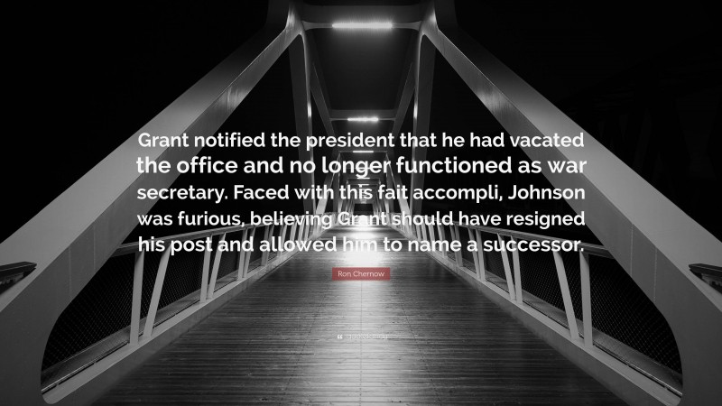 Ron Chernow Quote: “Grant notified the president that he had vacated the office and no longer functioned as war secretary. Faced with this fait accompli, Johnson was furious, believing Grant should have resigned his post and allowed him to name a successor.”