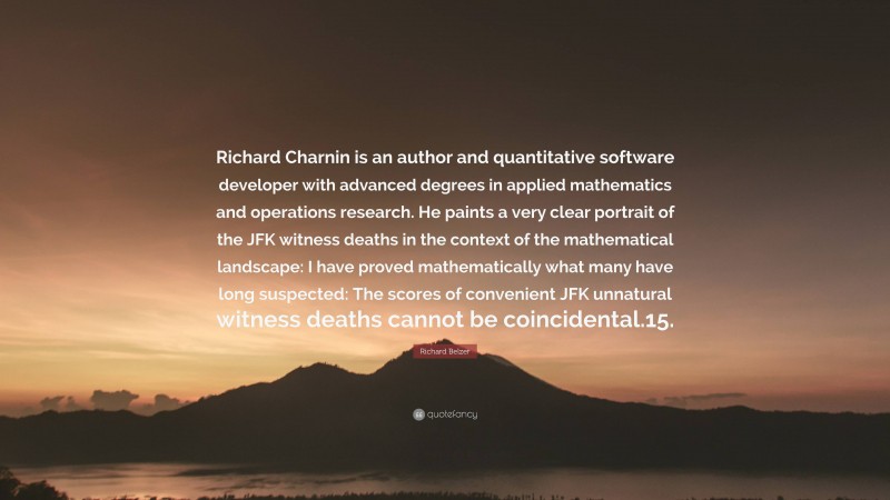 Richard Belzer Quote: “Richard Charnin is an author and quantitative software developer with advanced degrees in applied mathematics and operations research. He paints a very clear portrait of the JFK witness deaths in the context of the mathematical landscape: I have proved mathematically what many have long suspected: The scores of convenient JFK unnatural witness deaths cannot be coincidental.15.”