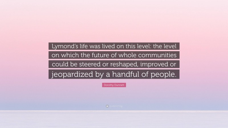 Dorothy Dunnett Quote: “Lymond’s life was lived on this level: the level on which the future of whole communities could be steered or reshaped, improved or jeopardized by a handful of people.”