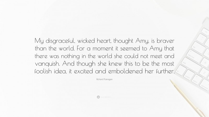 Richard Flanagan Quote: “My disgraceful, wicked heart, thought Amy, is braver than the world. For a moment it seemed to Amy that there was nothing in the world she could not meet and vanquish. And though she knew this to be the most foolish idea, it excited and emboldened her further.”