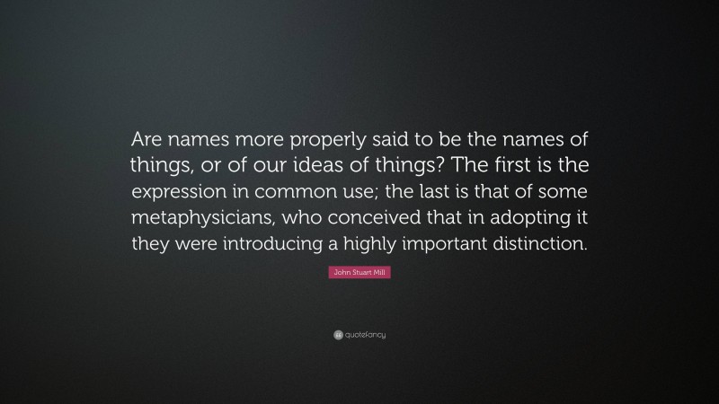 John Stuart Mill Quote: “Are names more properly said to be the names of things, or of our ideas of things? The first is the expression in common use; the last is that of some metaphysicians, who conceived that in adopting it they were introducing a highly important distinction.”