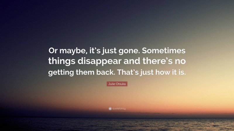 Julie Otsuka Quote: “Or maybe, it’s just gone. Sometimes things disappear and there’s no getting them back. That’s just how it is.”