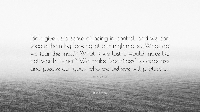 Timothy J. Keller Quote: “Idols give us a sense of being in control, and we can locate them by looking at our nightmares. What do we fear the most? What, if we lost it, would make life not worth living? We make “sacrifices” to appease and please our gods, who we believe will protect us.”