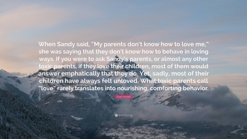 Susan Forward Quote: “When Sandy said, “My parents don’t know how to love me,” she was saying that they don’t know how to behave in loving ways. If you were to ask Sandy’s parents, or almost any other toxic parents, if they love their children, most of them would answer emphatically that they do. Yet, sadly, most of their children have always felt unloved. What toxic parents call “love” rarely translates into nourishing, comforting behavior.”