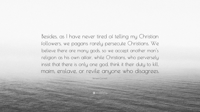 Bernard Cornwell Quote: “Besides, as I have never tired of telling my Christian followers, we pagans rarely persecute Christians. We believe there are many gods, so we accept another man’s religion as his own affair, while Christians, who perversely insist that there is only one god, think it their duty to kill, maim, enslave, or revile anyone who disagrees.”