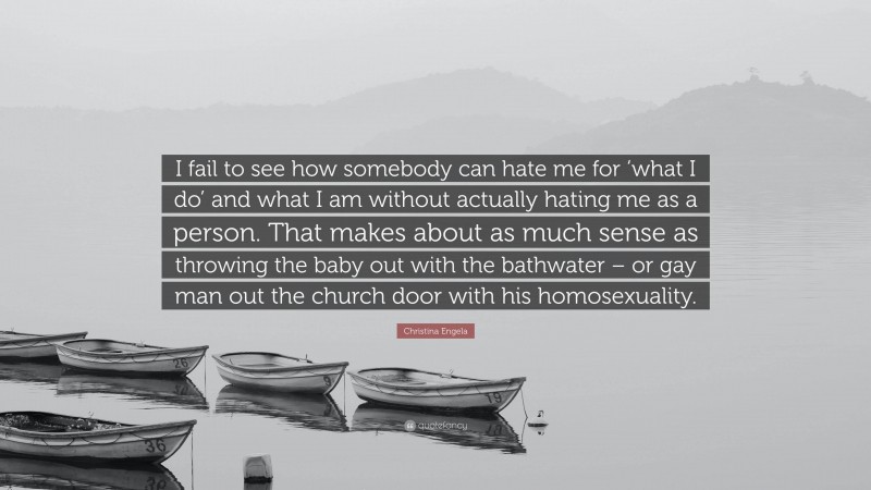 Christina Engela Quote: “I fail to see how somebody can hate me for ‘what I do’ and what I am without actually hating me as a person. That makes about as much sense as throwing the baby out with the bathwater – or gay man out the church door with his homosexuality.”