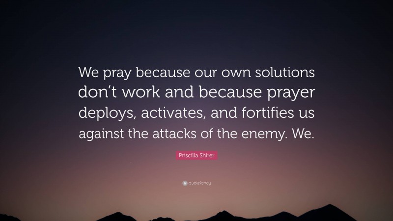 Priscilla Shirer Quote: “We pray because our own solutions don’t work and because prayer deploys, activates, and fortifies us against the attacks of the enemy. We.”