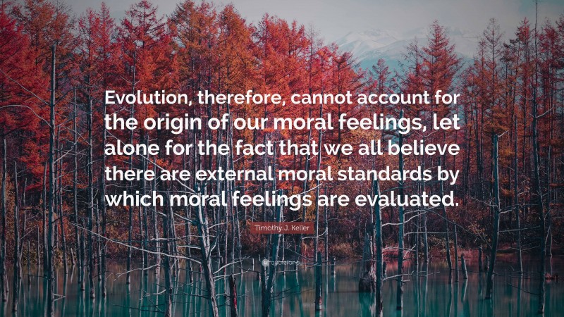 Timothy J. Keller Quote: “Evolution, therefore, cannot account for the origin of our moral feelings, let alone for the fact that we all believe there are external moral standards by which moral feelings are evaluated.”